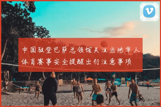 中国驻登巴萨总领馆关注当地华人体育赛事安全提醒出行注意事项