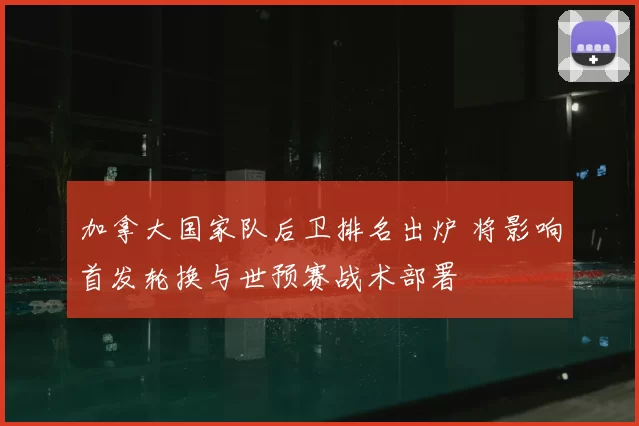 加拿大国家队后卫排名出炉 将影响首发轮换与世预赛战术部署