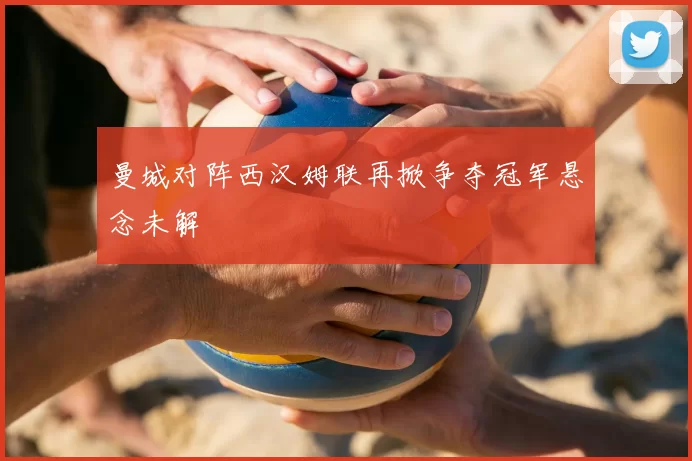 曼城对阵西汉姆联再掀争夺冠军悬念未解