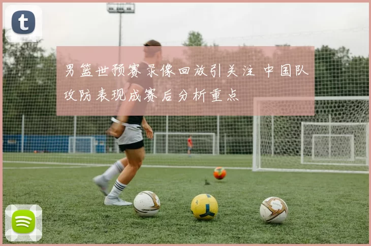 男篮世预赛录像回放引关注 中国队攻防表现成赛后分析重点