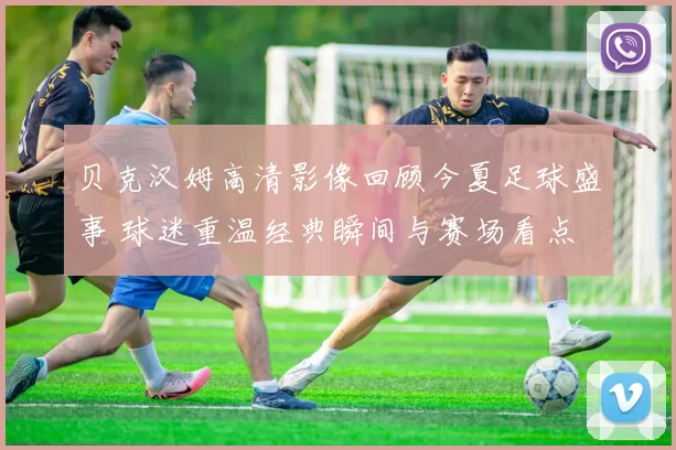 贝克汉姆高清影像回顾今夏足球盛事 球迷重温经典瞬间与赛场看点