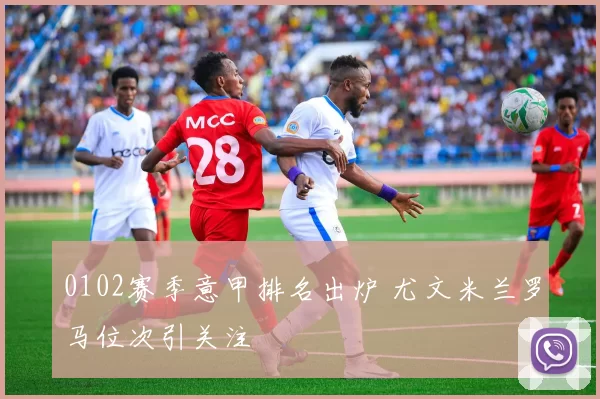 0102赛季意甲排名出炉 尤文米兰罗马位次引关注