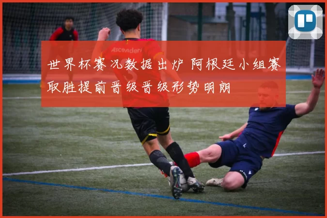 世界杯赛况数据出炉 阿根廷小组赛取胜提前晋级晋级形势明朗