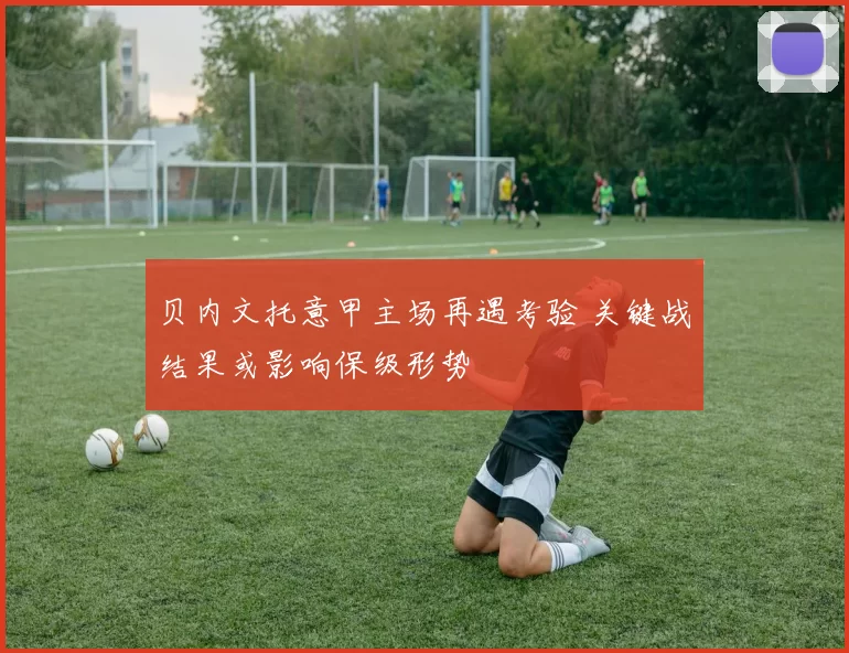 贝内文托意甲主场再遇考验 关键战结果或影响保级形势