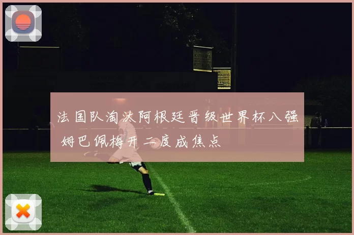 法国队淘汰阿根廷晋级世界杯八强 姆巴佩梅开二度成焦点
