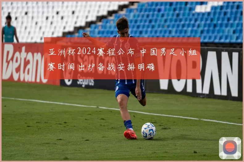 亚洲杯2024赛程公布 中国男足小组赛时间出炉备战安排明确