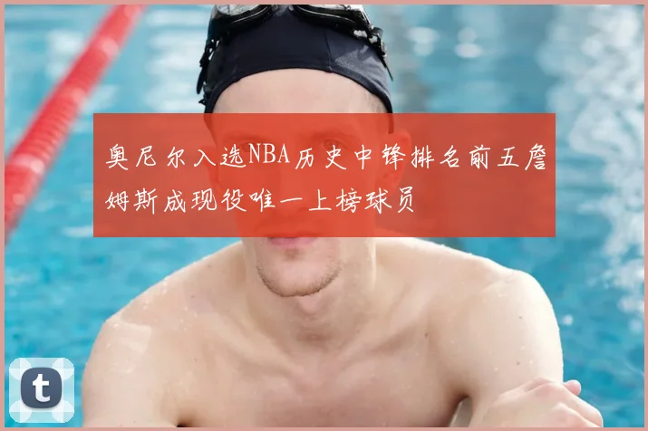 奥尼尔入选NBA历史中锋排名前五詹姆斯成现役唯一上榜球员