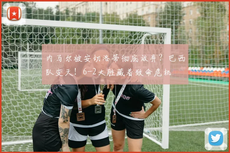 内马尔被安切洛蒂彻底放弃？巴西队变天！6-2大胜藏着致命危机