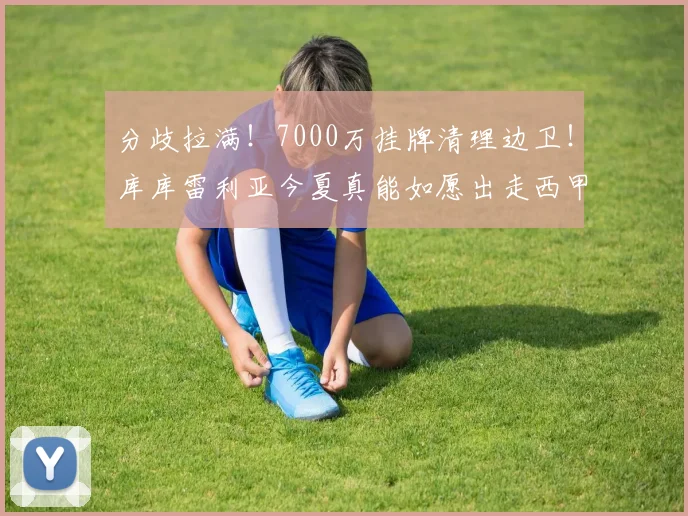 分歧拉满！7000万挂牌清理边卫！库库雷利亚今夏真能如愿出走西甲_球员_切尔西_马竞