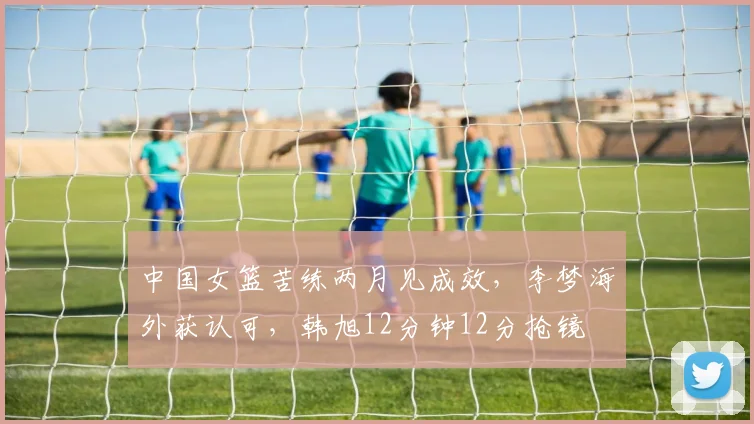中国女篮苦练两月见成效，李梦海外获认可，韩旭12分钟12分抢镜