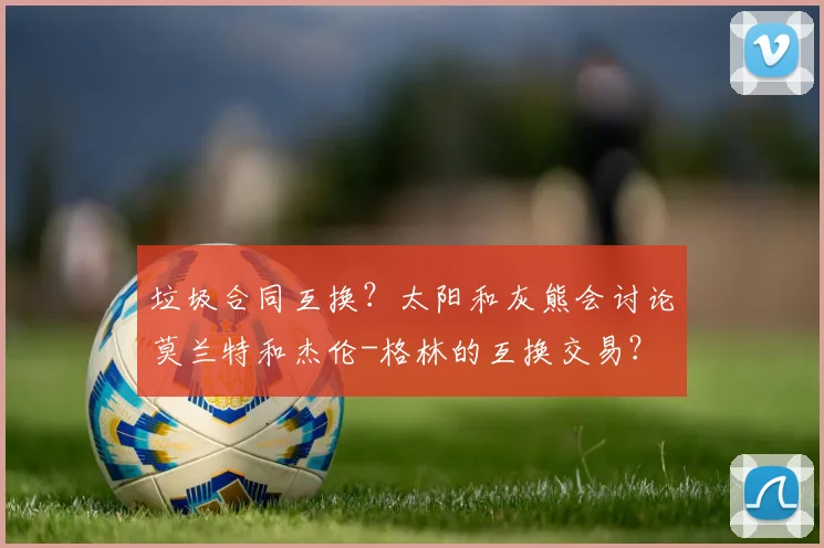 垃圾合同互换?太阳和灰熊会讨论莫兰特和杰伦-格林的互换交易?