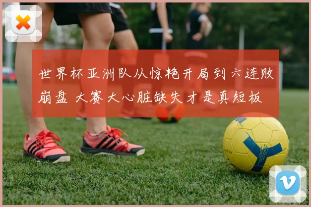 世界杯亚洲队从惊艳开局到六连败崩盘 大赛大心脏缺失才是真短板