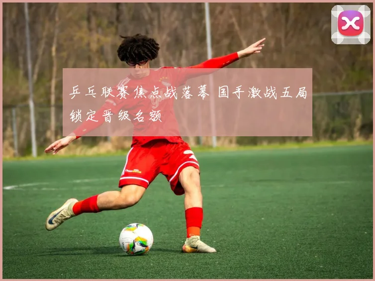 乒乓联赛焦点战落幕 国手激战五局锁定晋级名额