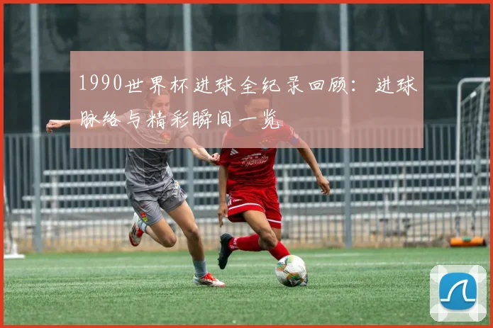 1990世界杯进球全纪录回顾：进球脉络与精彩瞬间一览