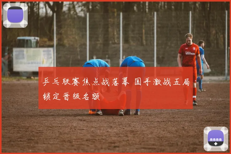乒乓联赛焦点战落幕 国手激战五局锁定晋级名额