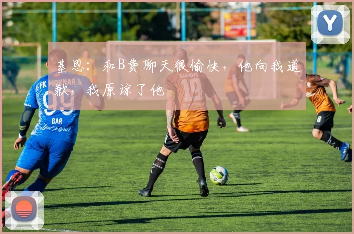 基恩：和B费聊天很愉快，他向我道歉，我原谅了他