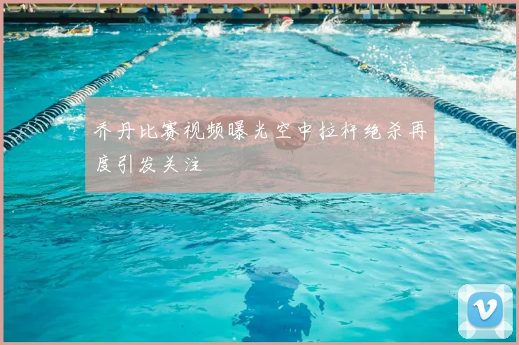 乔丹比赛视频曝光空中拉杆绝杀再度引发关注