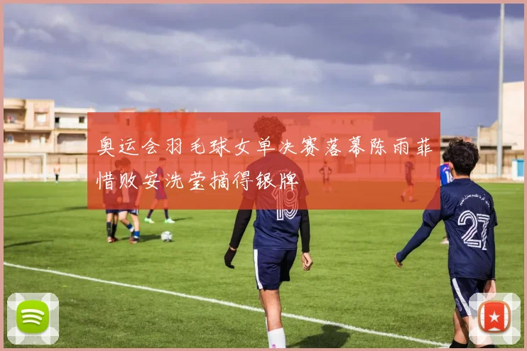 奥运会羽毛球女单决赛落幕陈雨菲惜败安洗莹摘得银牌