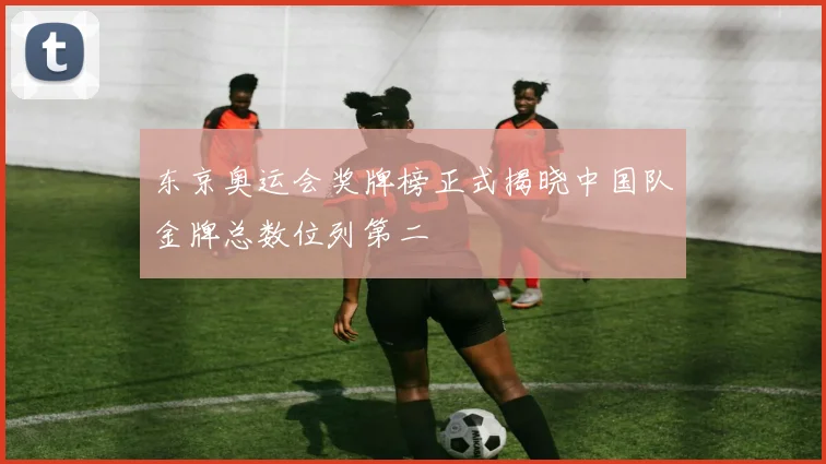 东京奥运会奖牌榜正式揭晓中国队金牌总数位列第二