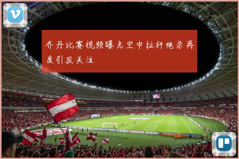 乔丹比赛视频曝光空中拉杆绝杀再度引发关注
