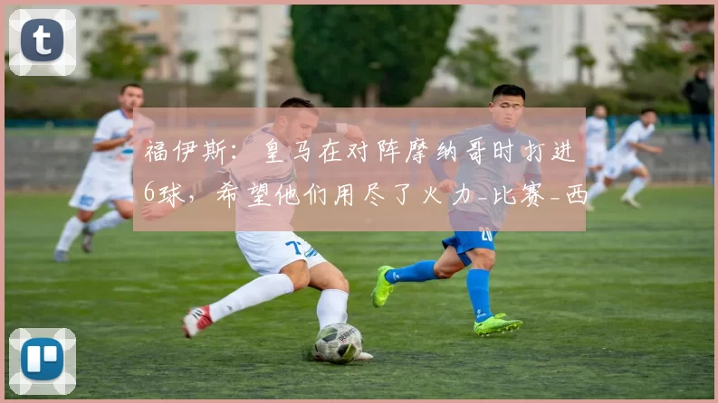 福伊斯：皇马在对阵摩纳哥时打进6球，希望他们用尽了火力_比赛_西甲联赛_比利亚雷亚尔