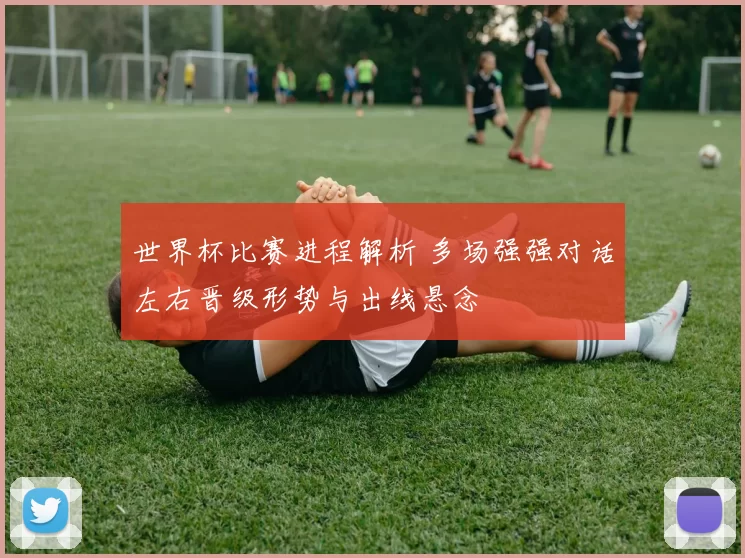 世界杯比赛进程解析 多场强强对话左右晋级形势与出线悬念