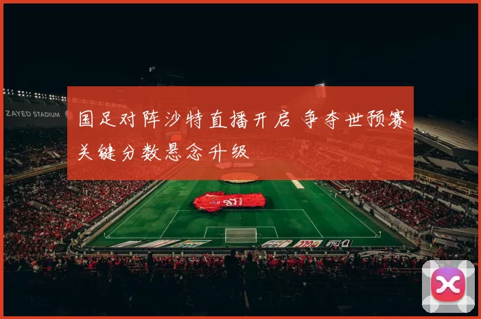 国足对阵沙特直播开启 争夺世预赛关键分数悬念升级