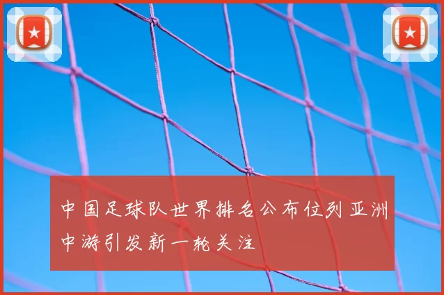 中国足球队世界排名公布位列亚洲中游引发新一轮关注