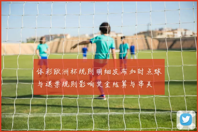 体彩欧洲杯规则明细发布加时点球与退票规则影响奖金结算与串关