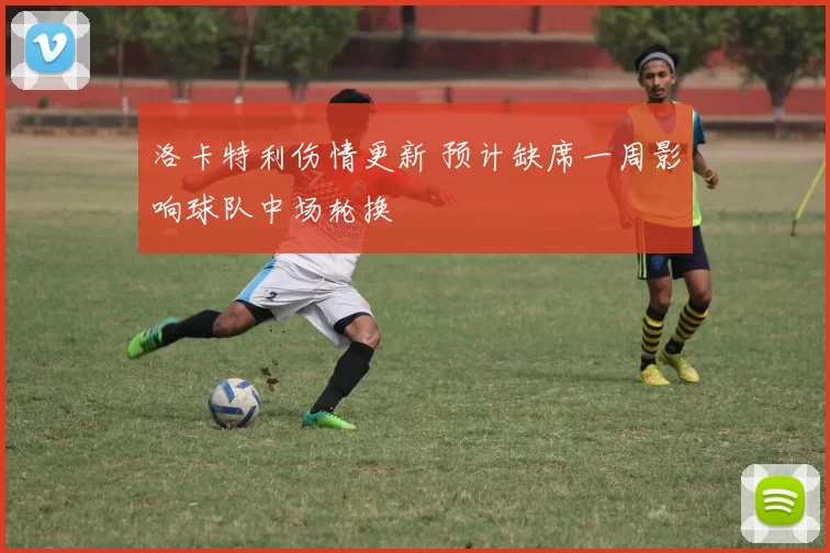 洛卡特利伤情更新 预计缺席一周影响球队中场轮换