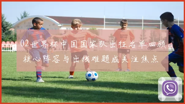 02世界杯中国国家队出征名单回顾 核心阵容与出线难题成关注焦点