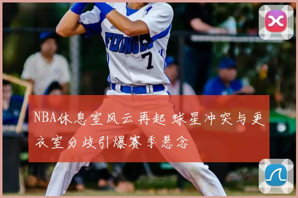 NBA休息室风云再起 球星冲突与更衣室分歧引爆赛季悬念