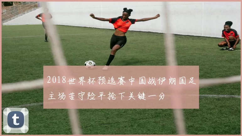 2018世界杯预选赛中国战伊朗国足主场苦守险平抢下关键一分