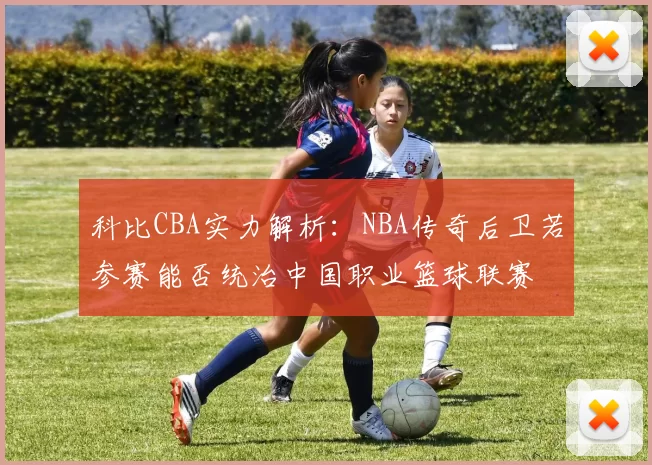 科比CBA实力解析:NBA传奇后卫若参赛能否统治中国职业篮球联赛