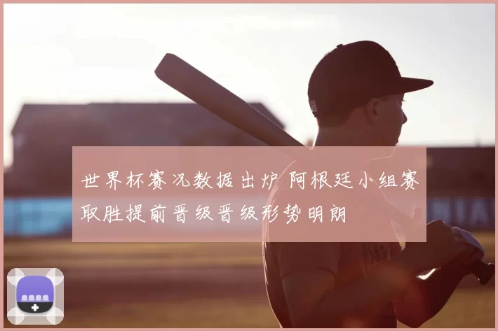 世界杯赛况数据出炉 阿根廷小组赛取胜提前晋级晋级形势明朗