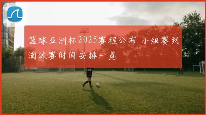 篮球亚洲杯2025赛程公布 小组赛到淘汰赛时间安排一览