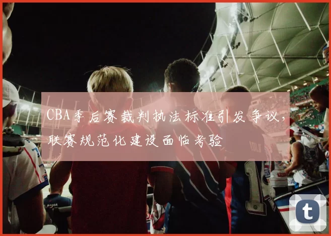 CBA季后赛裁判执法标准引发争议，联赛规范化建设面临考验