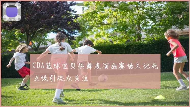 CBA篮球宝贝热舞表演成赛场文化亮点吸引观众关注