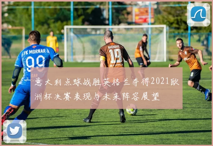 意大利点球战胜英格兰夺得2021欧洲杯决赛表现与未来阵容展望