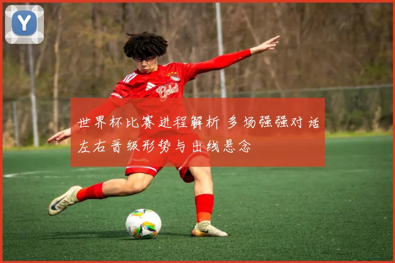 世界杯比赛进程解析 多场强强对话左右晋级形势与出线悬念