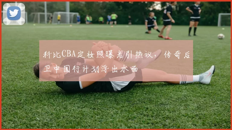 科比CBA定妆照曝光引热议，传奇后卫中国行计划浮出水面