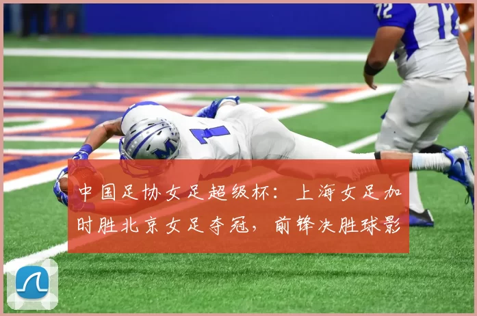 中国足协女足超级杯:上海女足加时胜北京女足夺冠,前锋决胜球影响联赛争夺