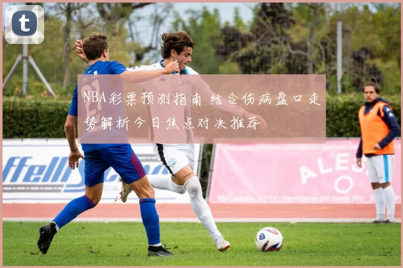 NBA彩票预测指南 结合伤病盘口走势解析今日焦点对决推荐