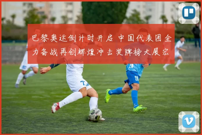 巴黎奥运倒计时开启 中国代表团全力备战再创辉煌冲击奖牌榜大展宏图