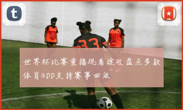 世界杯比赛重播观看途径盘点多款体育app支持赛事回放