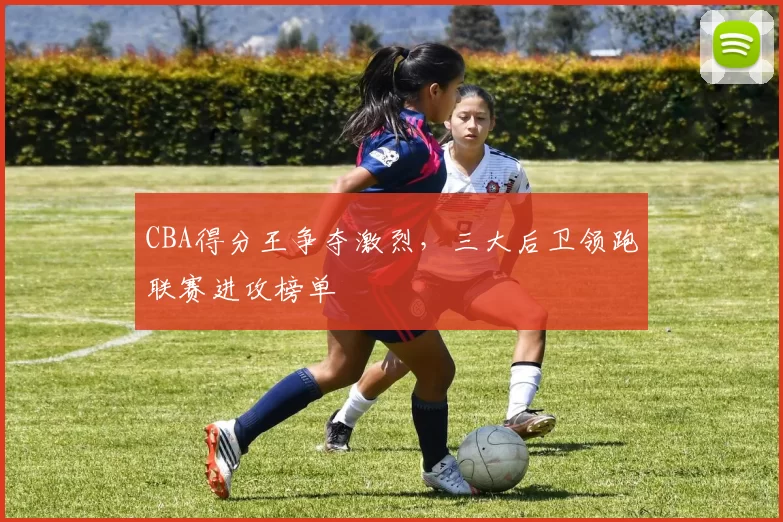 CBA得分王争夺激烈，三大后卫领跑联赛进攻榜单