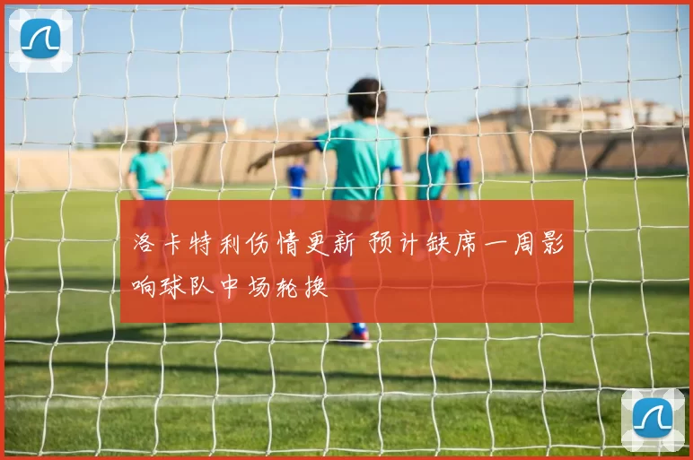 洛卡特利伤情更新 预计缺席一周影响球队中场轮换