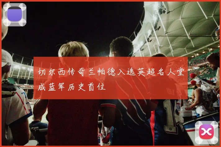 切尔西传奇兰帕德入选英超名人堂成蓝军历史首位