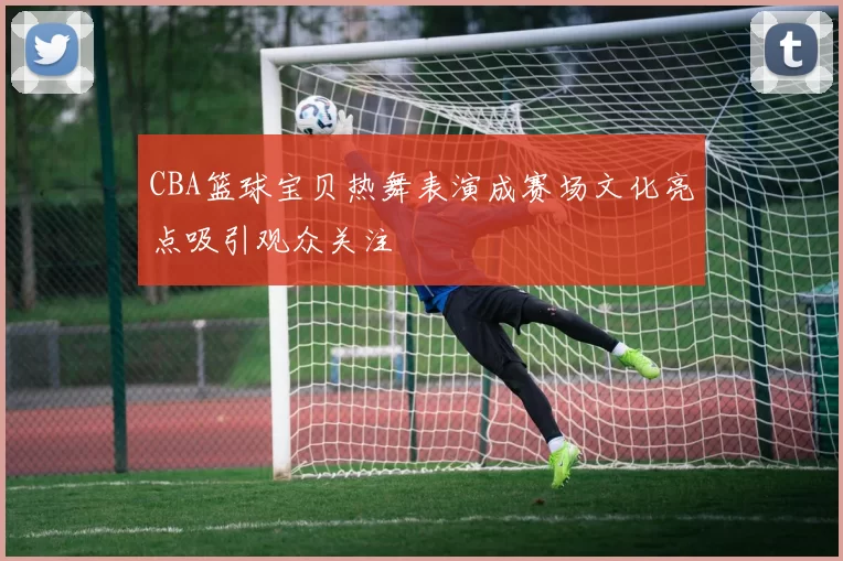 CBA篮球宝贝热舞表演成赛场文化亮点吸引观众关注