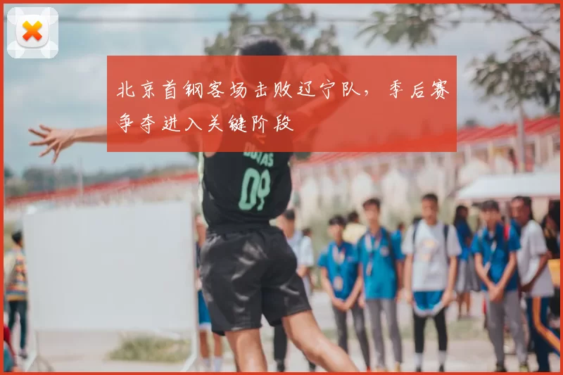 北京首钢客场击败辽宁队，季后赛争夺进入关键阶段